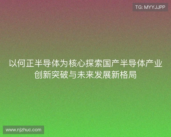 以何正半导体为核心探索国产半导体产业创新突破与未来发展新格局 以何正半导体为核心探索国产半导体产业创新突破与未来发展新格局
